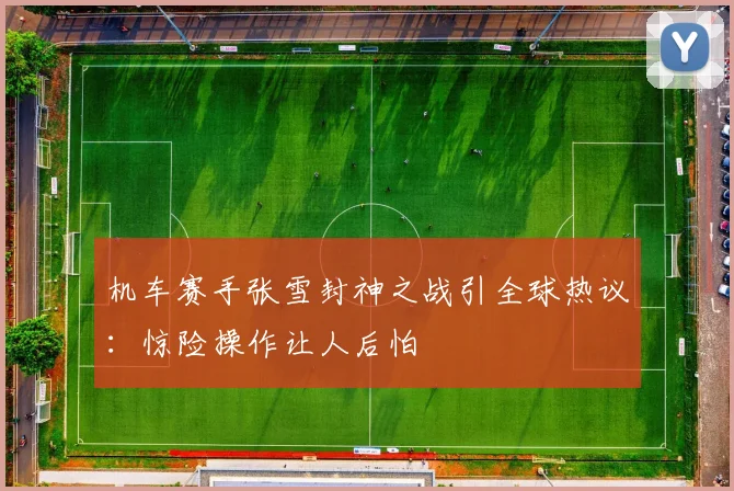 机车赛手张雪封神之战引全球热议：惊险操作让人后怕