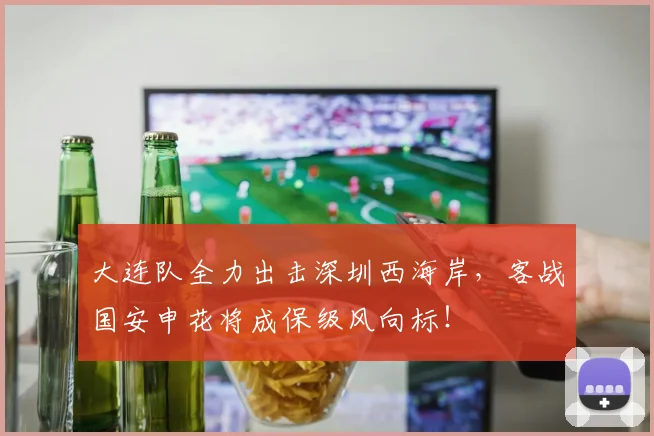 大连队全力出击深圳西海岸，客战国安申花将成保级风向标！