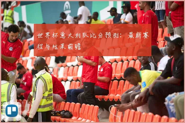 世界杯意大利队比分预测：最新赛程与结果前瞻
