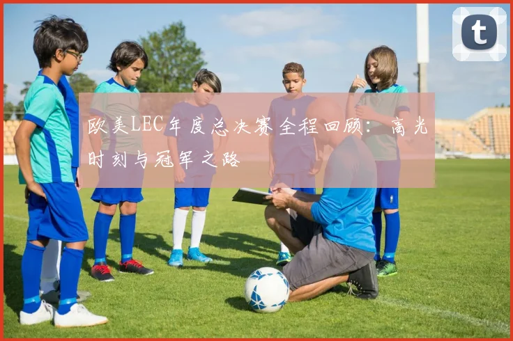 欧美LEC年度总决赛全程回顾：高光时刻与冠军之路