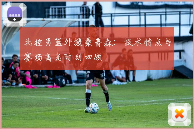 北控男篮外援桑普森：技术特点与赛场高光时刻回顾