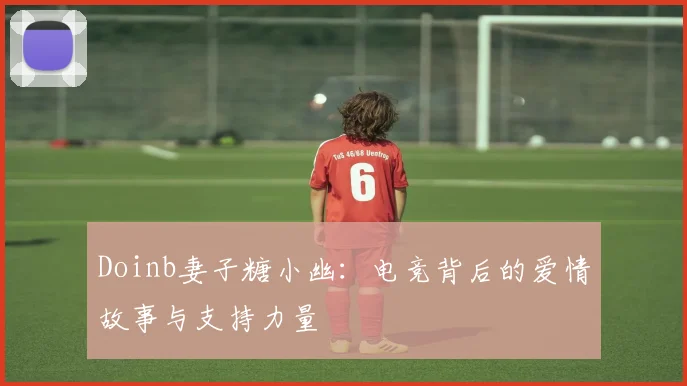 Doinb妻子糖小幽：电竞背后的爱情故事与支持力量