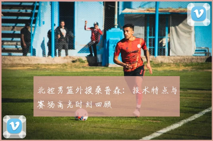 北控男篮外援桑普森：技术特点与赛场高光时刻回顾