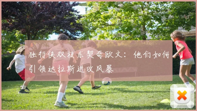 独行侠双核东契奇欧文：他们如何引领达拉斯进攻风暴